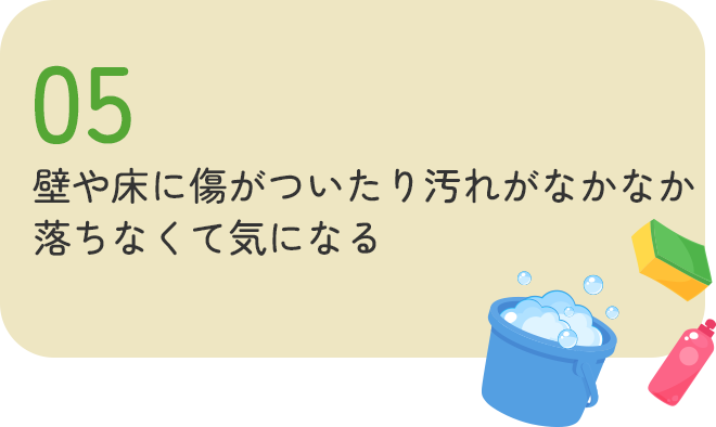 壁や床に傷がついたり、汚れがなかなか落ちなくて気になる